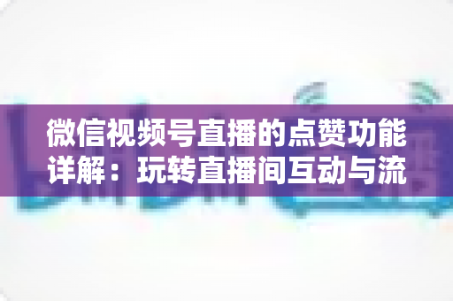 微信视频号直播的点赞功能详解：玩转直播间互动与流量增长的核心密码