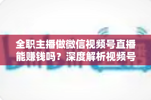 全职主播做微信视频号直播能赚钱吗？深度解析视频号直播变现前景、真实收入与全职创业实战指南