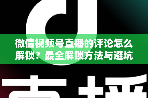 微信视频号直播的评论怎么解锁？最全解锁方法与避坑指南