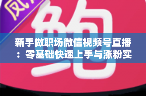 新手做职场微信视频号直播：零基础快速上手与涨粉实战全攻略