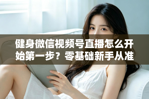 健身微信视频号直播怎么开始第一步？零基础新手从准备到开播的完整实操指南