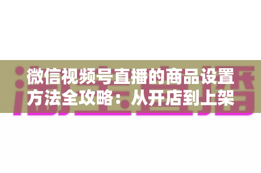 微信视频号直播的商品设置方法全攻略：从开店到上架，一篇讲透带货全流程