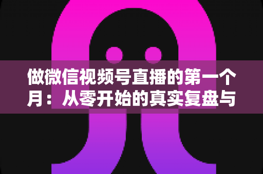 做微信视频号直播的第一个月:从零开始的真实复盘与避坑指南 做微信视频号直播的第一个月:从零开始的真实复盘与避坑指南