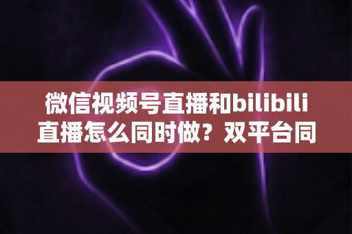 微信视频号直播和bilibili直播怎么同时做?双平台同步直播实战指南与运营技巧全解析 微信视频号直播和bilibili直播怎么同时做?双平台同步直播实战指南与运营技巧全解析