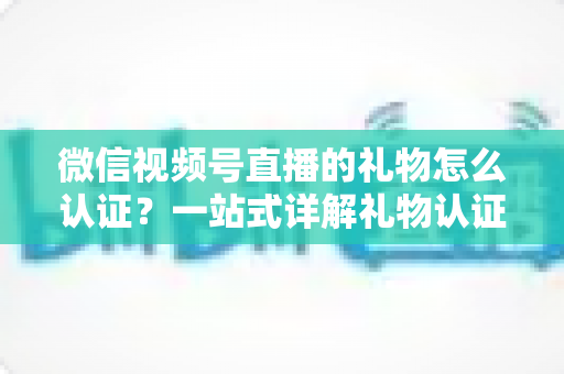 微信视频号直播的礼物怎么认证？一站式详解礼物认证、收益核对与提现全流程指南