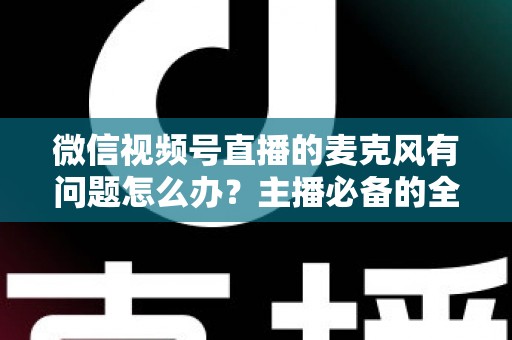 微信视频号直播的麦克风有问题怎么办？主播必备的全场景排查与解决指南