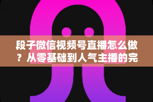 段子微信视频号直播怎么做?从零基础到人气主播的完整实战指南 段子微信视频号直播怎么做?从零基础到人气主播的完整实战指南