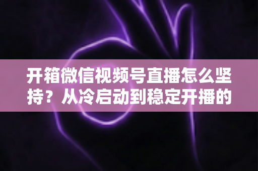 开箱微信视频号直播怎么坚持？从冷启动到稳定开播的实战全攻略