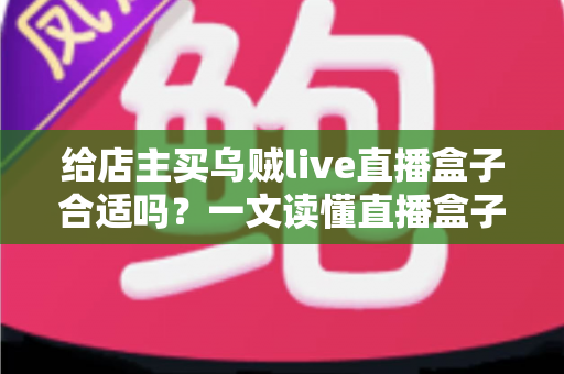 给店主买乌贼live直播盒子合适吗?一文读懂直播盒子的价值、风险与避坑指南 给店主买乌贼live直播盒子合适吗?一文读懂直播盒子的价值、风险与避坑指南