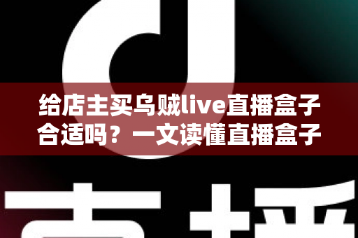 给店主买乌贼live直播盒子合适吗？一文读懂直播盒子的价值、风险与避坑指南