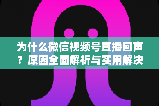 为什么微信视频号直播回声？原因全面解析与实用解决方案指南
