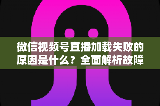 微信视频号直播加载失败的原因是什么？全面解析故障成因与高效解决办法