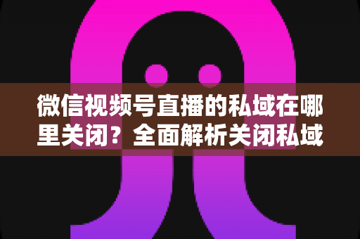 微信视频号直播的私域在哪里关闭？全面解析关闭私域入口的详细步骤与注意事项