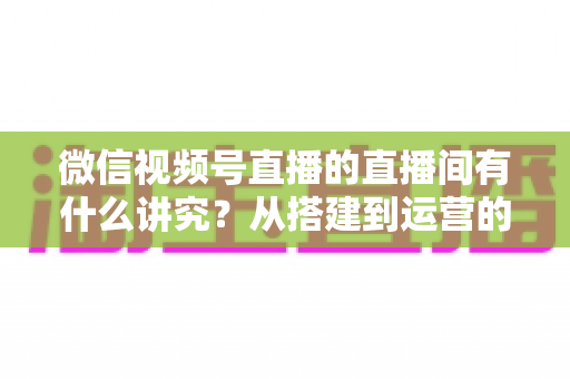 微信视频号直播的直播间有什么讲究？从搭建到运营的实战干货全解析