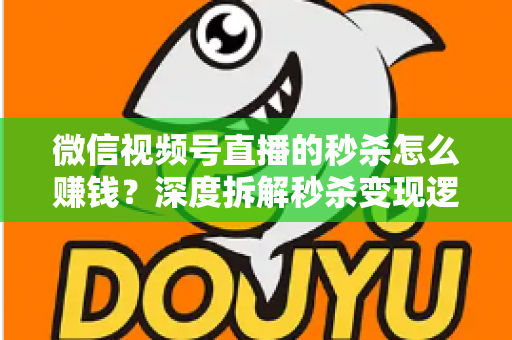 微信视频号直播的秒杀怎么赚钱？深度拆解秒杀变现逻辑与实战运营全攻略