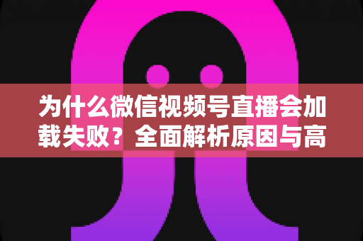 为什么微信视频号直播会加载失败?全面解析原因与高效解决方案指南 为什么微信视频号直播会加载失败?全面解析原因与高效解决方案指南