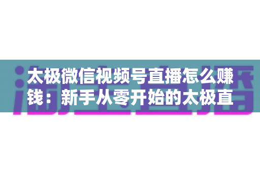 太极微信视频号直播怎么赚钱：新手从零开始的太极直播变现全攻略