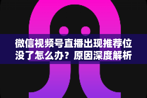 微信视频号直播出现推荐位没了怎么办？原因深度解析与快速恢复流量实战指南