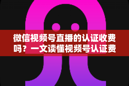 微信视频号直播的认证收费吗？一文读懂视频号认证费用、类型与直播开通全流程