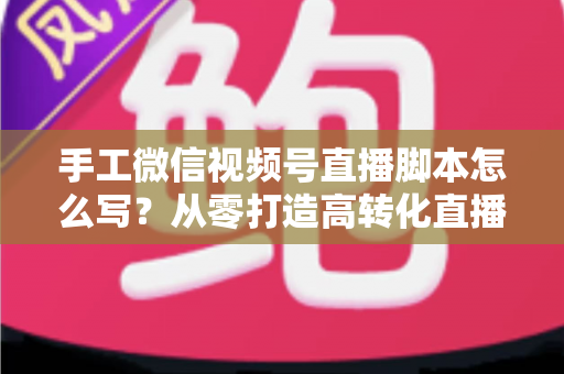手工微信视频号直播脚本怎么写？从零打造高转化直播的完整实操指南
