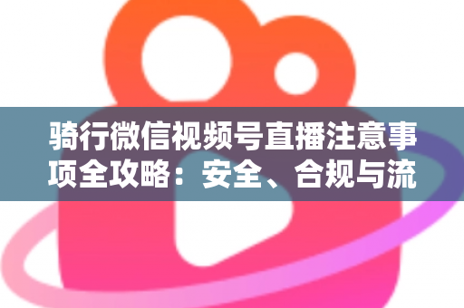 骑行微信视频号直播注意事项全攻略：安全、合规与流量增长一步到位