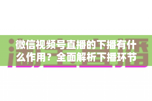 微信视频号直播的下播有什么作用？全面解析下播环节对直播运营的深层价值与实战技巧