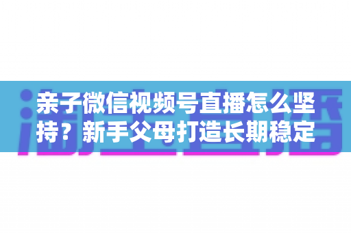 亲子微信视频号直播怎么坚持?新手父母打造长期稳定直播的完整实操指南 亲子微信视频号直播怎么坚持?新手父母打造长期稳定直播的完整实操指南