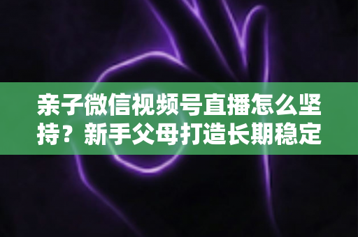 亲子微信视频号直播怎么坚持？新手父母打造长期稳定直播的完整实操指南