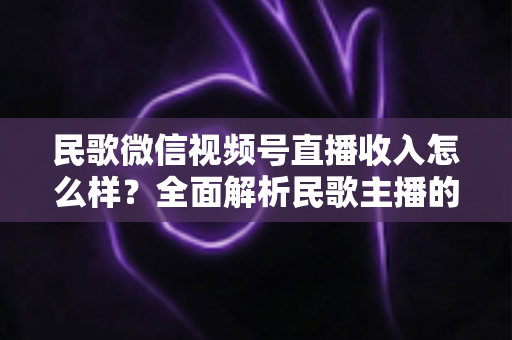 民歌微信视频号直播收入怎么样？全面解析民歌主播的收益构成、真实水平与变现路径