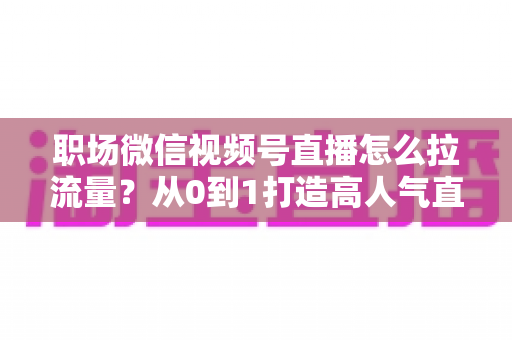 职场微信视频号直播怎么拉流量?从0到1打造高人气直播间的实战指南 职场微信视频号直播怎么拉流量?从0到1打造高人气直播间的实战指南