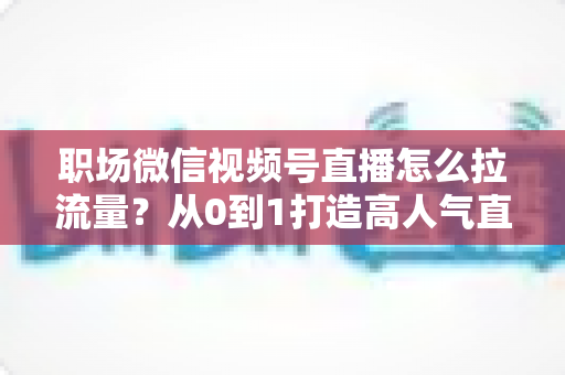 职场微信视频号直播怎么拉流量？从0到1打造高人气直播间的实战指南
