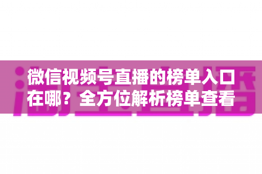 微信视频号直播的榜单入口在哪？全方位解析榜单查看路径与实用技巧