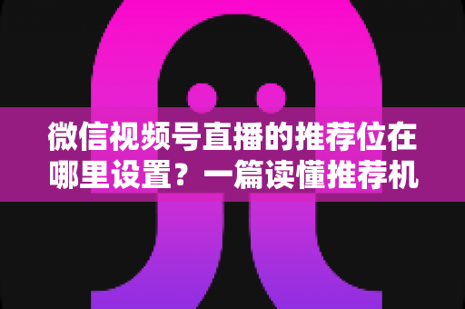 微信视频号直播的推荐位在哪里设置？一篇读懂推荐机制与流量获取的实操全攻略