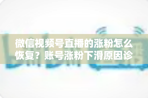 微信视频号直播的涨粉怎么恢复？账号涨粉下滑原因诊断与快速回暖全攻略