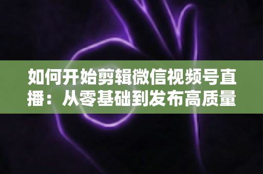 如何开始剪辑微信视频号直播:从零基础到发布高质量短视频的完整实操指南 如何开始剪辑微信视频号直播:从零基础到发布高质量短视频的完整实操指南