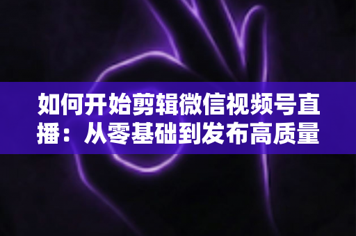 如何开始剪辑微信视频号直播：从零基础到发布高质量短视频的完整实操指南