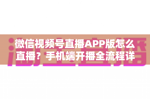 微信视频号直播APP版怎么直播？手机端开播全流程详解与实操指南