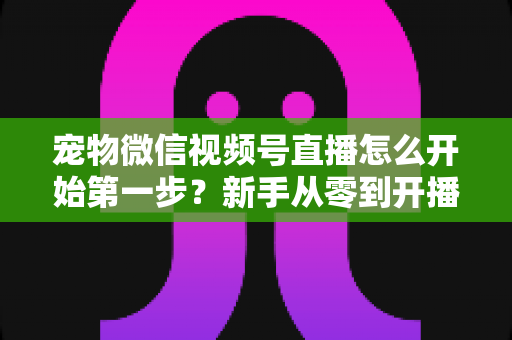 宠物微信视频号直播怎么开始第一步？新手从零到开播的完整实操指南