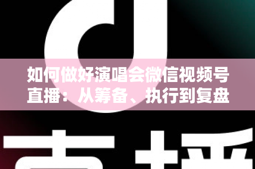 如何做好演唱会微信视频号直播：从筹备、执行到复盘的全流程实战指南