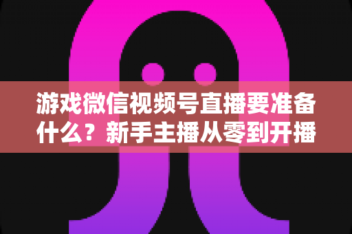 游戏微信视频号直播要准备什么？新手主播从零到开播的完整准备清单与避坑指南