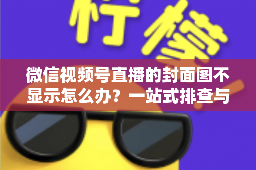微信视频号直播的封面图不显示怎么办？一站式排查与解决完全指南