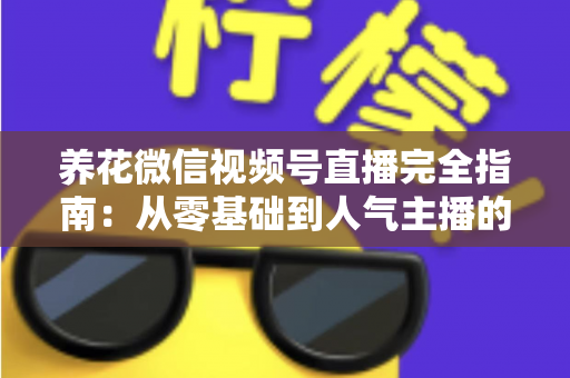 养花微信视频号直播完全指南：从零基础到人气主播的实战秘籍
