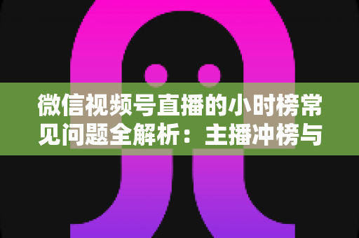 微信视频号直播的小时榜常见问题全解析：主播冲榜与运营必备实用指南