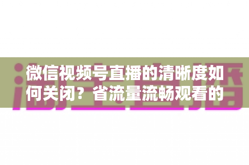 微信视频号直播的清晰度如何关闭？省流量流畅观看的完整操作指南
