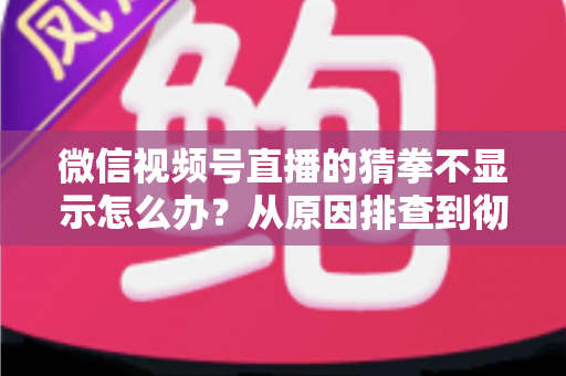 微信视频号直播的猜拳不显示怎么办？从原因排查到彻底解决的一站式实用指南