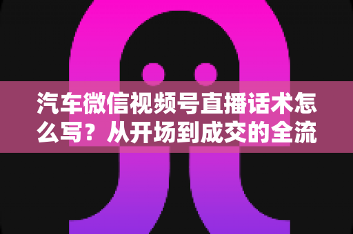 汽车微信视频号直播话术怎么写？从开场到成交的全流程话术指南