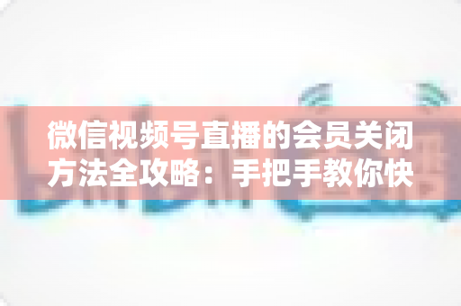 微信视频号直播的会员关闭方法全攻略：手把手教你快速关闭直播会员功能，轻松掌握直播变现管理技巧