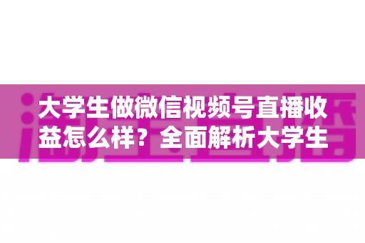 大学生做微信视频号直播收益怎么样？全面解析大学生直播变现的真实收入、优势与实操前景