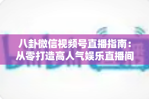 八卦微信视频号直播指南：从零打造高人气娱乐直播间的完整实战攻略