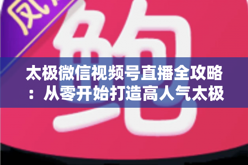 太极微信视频号直播全攻略：从零开始打造高人气太极教学直播间
